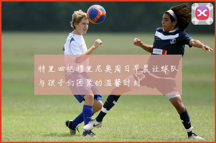 特里回忆穆里尼奥周日早晨让球队与孩子们团聚的温馨时刻