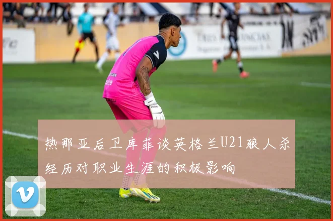 热那亚后卫库菲谈英格兰U21狼人杀经历对职业生涯的积极影响