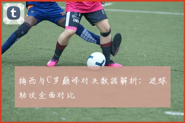 梅西与C罗巅峰对决数据解析：进球助攻全面对比