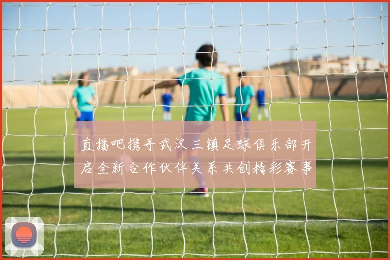 直播吧携手武汉三镇足球俱乐部开启全新合作伙伴关系共创精彩赛事体验