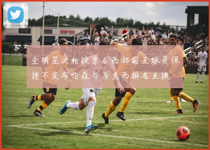 全明星次轮投票东西部前五球员保持不变布伦森与马克西排名互换