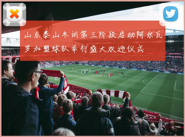 山东泰山冬训第三阶段启动阿尔瓦罗加盟球队举行盛大欢迎仪式