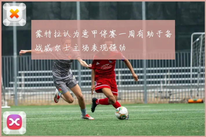 蒙特拉认为意甲停赛一周有助于备战威尔士主场表现强劲