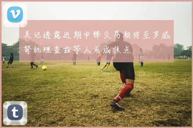 美记透露近期中锋交易潮将至罗威弩机理查兹等人或成焦点