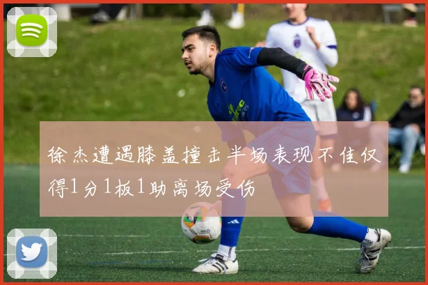 徐杰遭遇膝盖撞击半场表现不佳仅得1分1板1助离场受伤