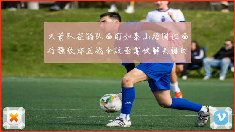 火箭队在弱队面前如泰山稳固但面对强敌却五战全败亟需破解关键时刻失误困境