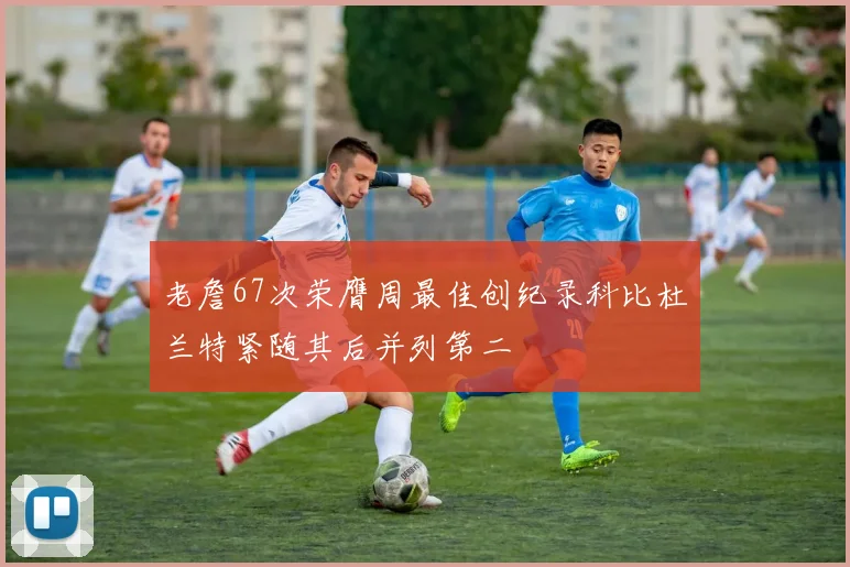 老詹67次荣膺周最佳创纪录科比杜兰特紧随其后并列第二