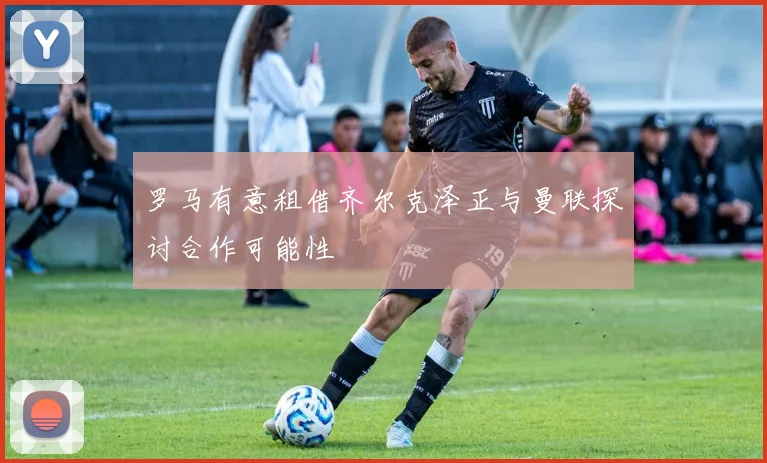 罗马有意租借齐尔克泽正与曼联探讨合作可能性