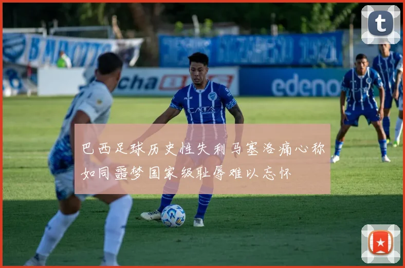 巴西足球历史性失利马塞洛痛心称如同噩梦国家级耻辱难以忘怀