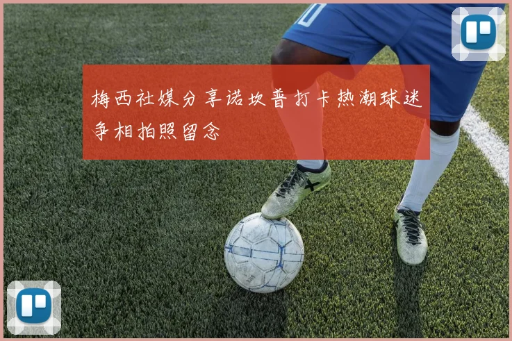 梅西社媒分享诺坎普打卡热潮球迷争相拍照留念