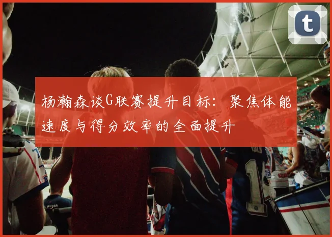 杨瀚森谈G联赛提升目标：聚焦体能速度与得分效率的全面提升